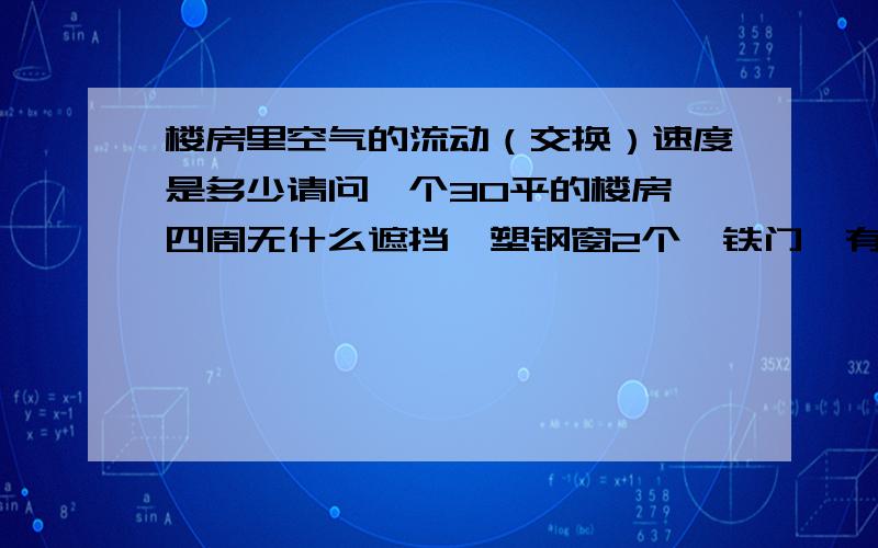 楼房里空气的流动（交换）速度是多少请问一个30平的楼房,四周无什么遮挡,塑钢窗2个,铁门,有4个人生活,我想请问各位大侠当门窗紧闭,空气主要通过塑钢窗的缝隙进来,请问像这种情况,室内