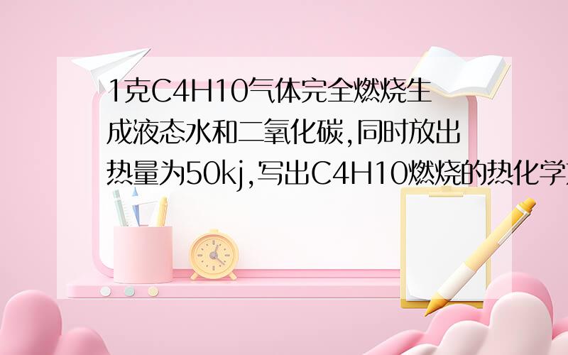 1克C4H10气体完全燃烧生成液态水和二氧化碳,同时放出热量为50kj,写出C4H10燃烧的热化学方程式