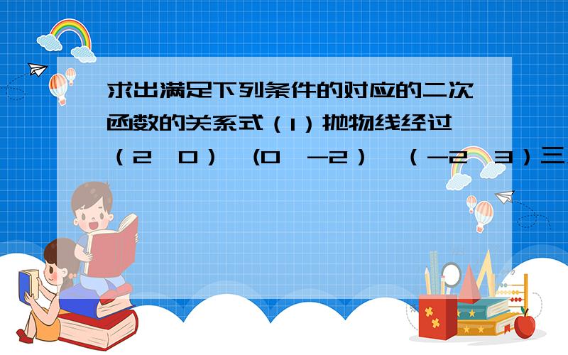 求出满足下列条件的对应的二次函数的关系式（1）抛物线经过（2,0）、(0,-2）、（-2,3）三点；（2）抛物线的顶点坐标是（6,-4),且过点（4,-2）；（3）其图像由y=3x的平方的图像平移得到,且图