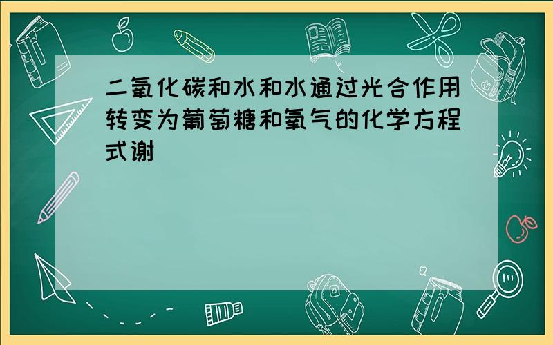 二氧化碳和水和水通过光合作用转变为葡萄糖和氧气的化学方程式谢