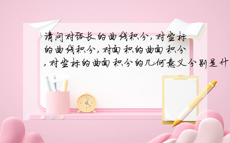 请问对弧长的曲线积分,对坐标的曲线积分,对面积的曲面积分,对坐标的曲面积分的几何意义分别是什么