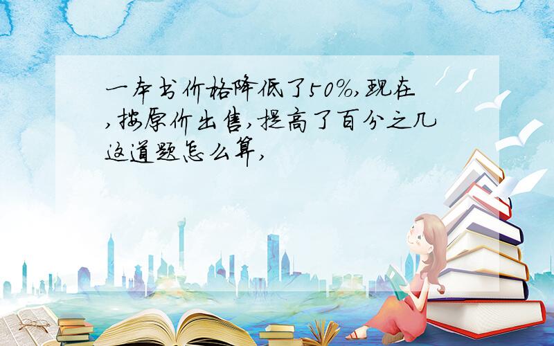 一本书价格降低了50%,现在,按原价出售,提高了百分之几这道题怎么算,