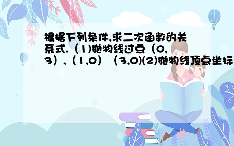 根据下列条件,求二次函数的关系式.（1)抛物线过点（0,3）,（1,0）（3,0)(2)抛物线顶点坐标是（-1,-2）,且经过点（1,10）