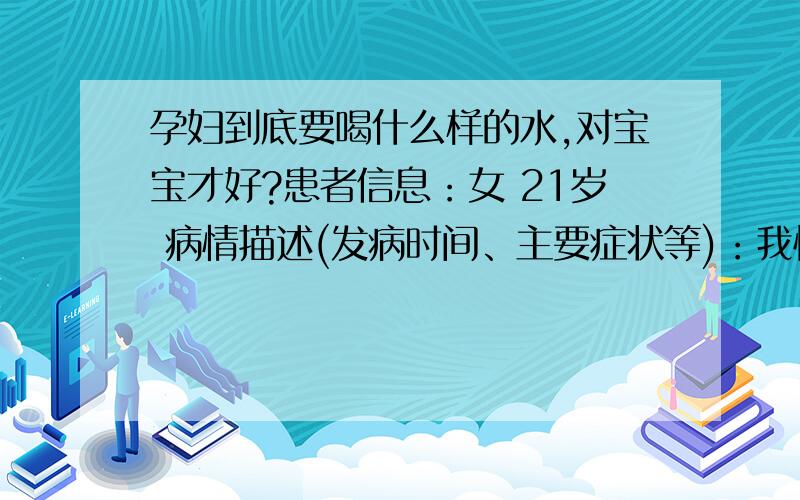 孕妇到底要喝什么样的水,对宝宝才好?患者信息：女 21岁 病情描述(发病时间、主要症状等)：我怀孕3个月了,在家喝的水总感觉漂白粉太多,喝了对宝宝不好,老公家的水是井水过滤的,颜色有时