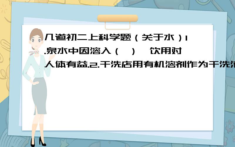 几道初二上科学题（关于水）1.泉水中因溶入（ ）,饮用对人体有益.2.干洗店用有机溶剂作为干洗液,能把油性物资洗掉,而不用水的原因（ ）3.氢氧化钠的溶质和溶剂分别是什么?NaOH ;H20 )