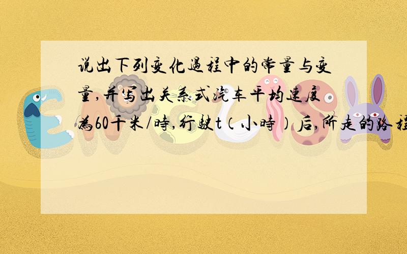 说出下列变化过程中的常量与变量,并写出关系式汽车平均速度为60千米/时,行驶t（小时）后,所走的路程为s（千米）.写出s关于t的关系式在100米赛跑中,成绩为t（秒）,平均速度为u（米/秒）写