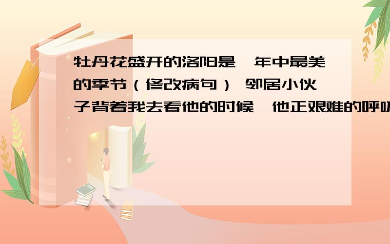 牡丹花盛开的洛阳是一年中最美的季节（修改病句） 邻居小伙子背着我去看他的时候,他正艰难的呼吸着（缩写句子）