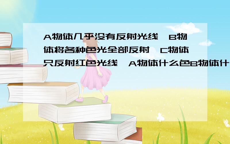 A物体几乎没有反射光线,B物体将各种色光全部反射,C物体只反射红色光线,A物体什么色B物体什么色C物体什么色C物体只反射蓝光.