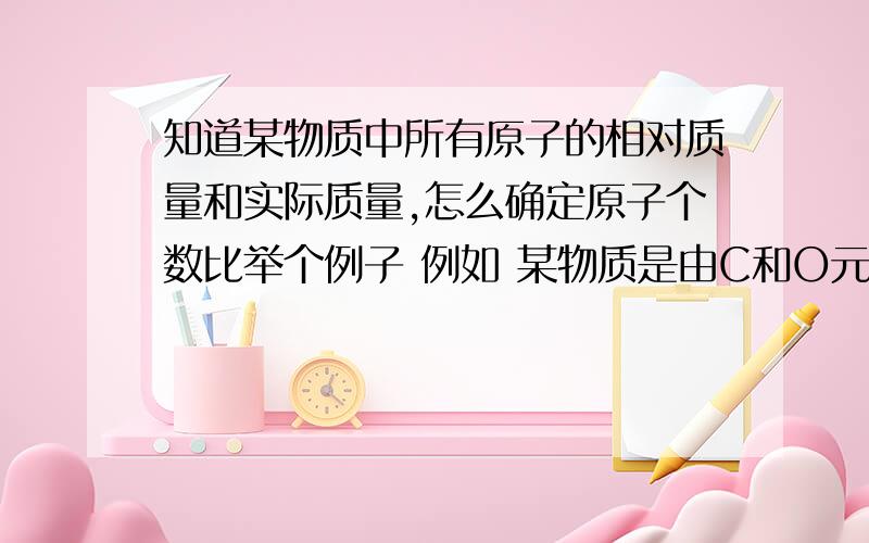 知道某物质中所有原子的相对质量和实际质量,怎么确定原子个数比举个例子 例如 某物质是由C和O元素组成的,C的质量为1.2g O的质量为1.6g 求该物质 是什么、 求步骤、、、