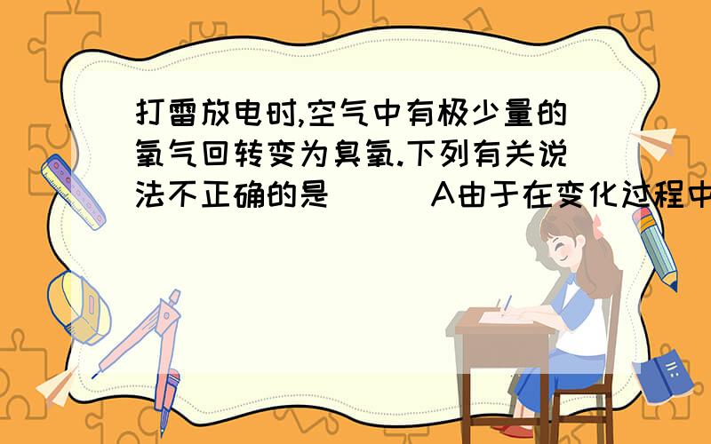 打雷放电时,空气中有极少量的氧气回转变为臭氧.下列有关说法不正确的是 ( )A由于在变化过程中原子种类、元素种类均没变,因此该变化属于物理变化B氧气和臭氧都是有氧元素组成的两种不