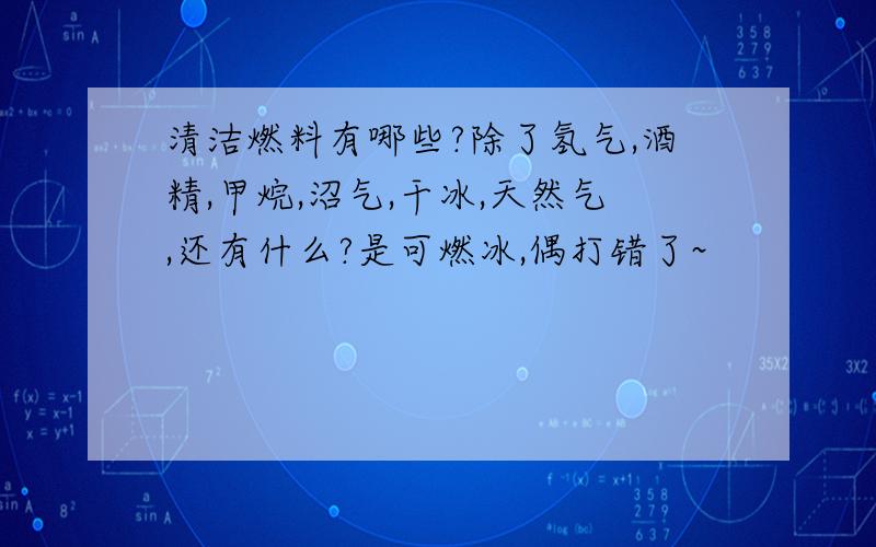 清洁燃料有哪些?除了氢气,酒精,甲烷,沼气,干冰,天然气,还有什么?是可燃冰,偶打错了~