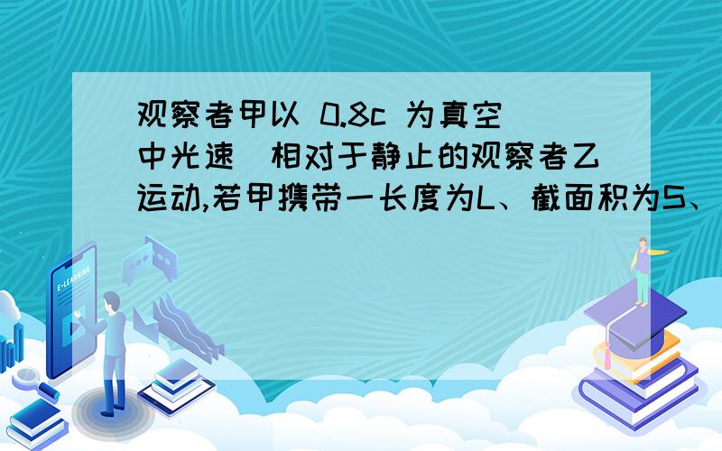 观察者甲以 0.8c 为真空中光速）相对于静止的观察者乙运动,若甲携带一长度为L、截面积为S、质量为m的棒,这根棒安放在运动方向上,则1.甲测得此棒的密度为p0=——；2.乙测得此棒的密度为p=