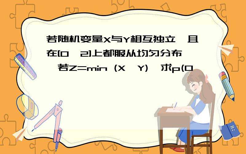 若随机变量X与Y相互独立,且在[0,2]上都服从均匀分布,若Z=min (X,Y),求p(0