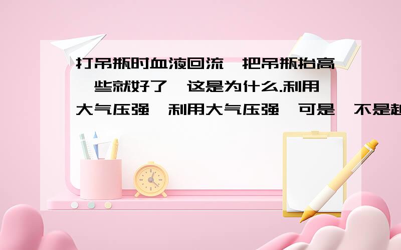 打吊瓶时血液回流,把吊瓶抬高一些就好了,这是为什么.利用大气压强,利用大气压强,可是,不是越高大气压强越小吗,为什么越往高吊瓶里的药还能打入身体里呢?