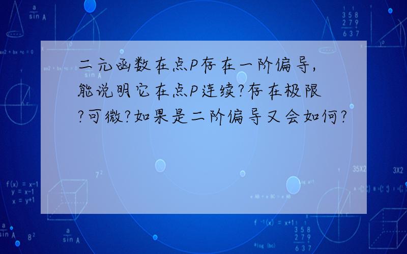 二元函数在点P存在一阶偏导,能说明它在点P连续?存在极限?可微?如果是二阶偏导又会如何?