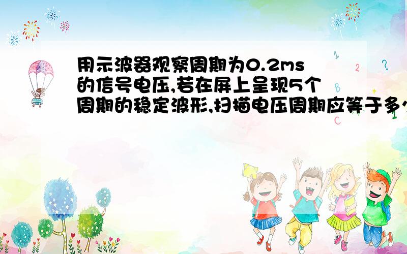 用示波器观察周期为0.2ms的信号电压,若在屏上呈现5个周期的稳定波形,扫描电压周期应等于多少?谢谢