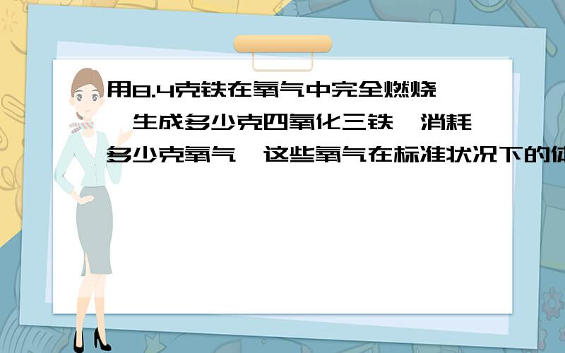 用8.4克铁在氧气中完全燃烧,生成多少克四氧化三铁,消耗多少克氧气,这些氧气在标准状况下的体积为多少升标准状况下O2的p=1.429克/升