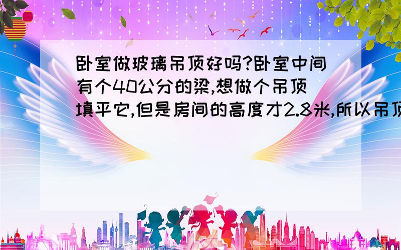 卧室做玻璃吊顶好吗?卧室中间有个40公分的梁,想做个吊顶填平它,但是房间的高度才2.8米,所以吊顶的中间想搞个1.2米*1.7米的玻璃吊顶,这样可以让房间显得不那么压抑.不知道这种玻璃吊顶用