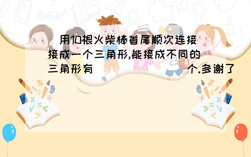 ．用10根火柴棒首尾顺次连接接成一个三角形,能接成不同的三角形有________个.多谢了