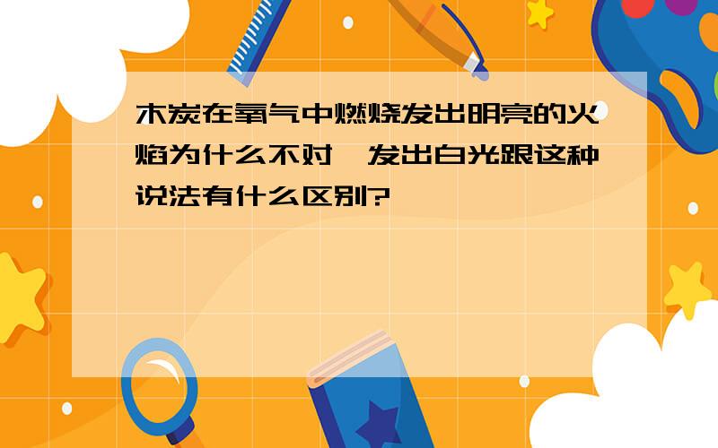 木炭在氧气中燃烧发出明亮的火焰为什么不对,发出白光跟这种说法有什么区别?