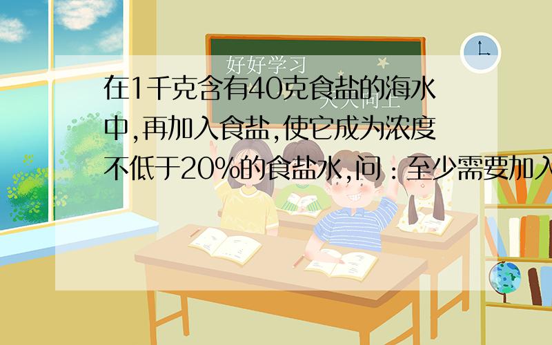 在1千克含有40克食盐的海水中,再加入食盐,使它成为浓度不低于20％的食盐水,问：至少需要加入多少食盐