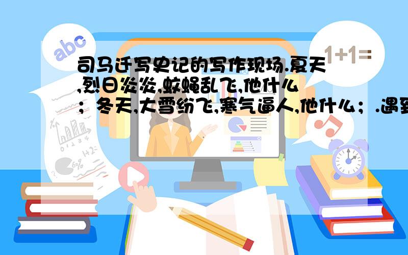 司马迁写史记的写作现场.夏天,烈日炎炎,蚊蝇乱飞,他什么；冬天,大雪纷飞,寒气逼人,他什么；.遇到某一个年代的人、事不太清楚时,他什么；苏教版语文新课堂五年级下册12课中的