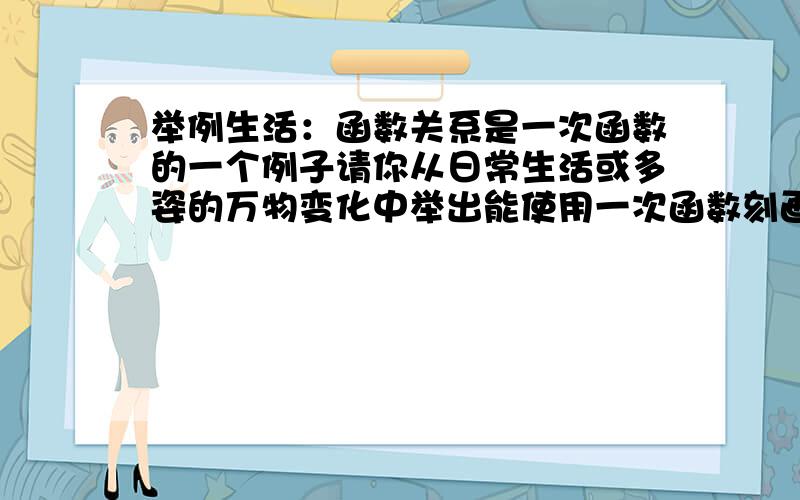 举例生活：函数关系是一次函数的一个例子请你从日常生活或多姿的万物变化中举出能使用一次函数刻画的例子,并对例子作出分析.