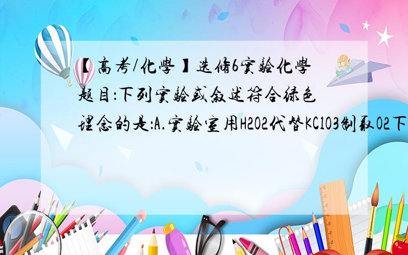 【高考/化学】选修6实验化学题目：下列实验或叙述符合绿色理念的是：A．实验室用H2O2代替KClO3制取O2下列实验或叙述符合绿色理念的是：A．实验室用H2O2代替KClO3制取O2B．用盐酸溶液吸收NH3