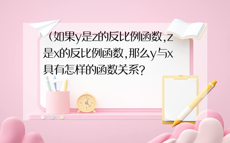 （如果y是z的反比例函数,z是x的反比例函数,那么y与x具有怎样的函数关系?