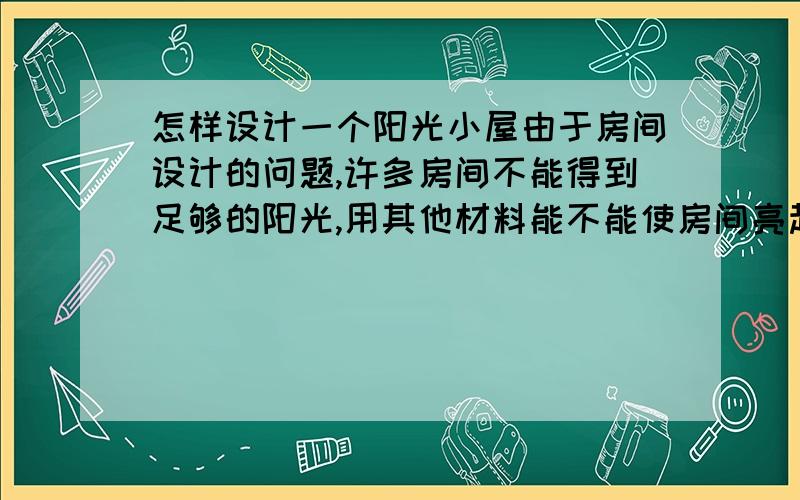 怎样设计一个阳光小屋由于房间设计的问题,许多房间不能得到足够的阳光,用其他材料能不能使房间亮起来?