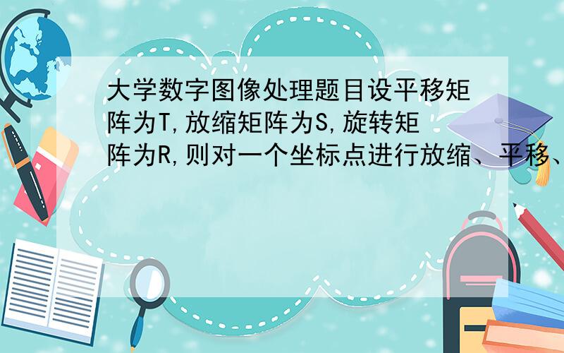 大学数字图像处理题目设平移矩阵为T,放缩矩阵为S,旋转矩阵为R,则对一个坐标点进行放缩、平移、旋转的变换矩阵A为(      )  a.RST；  b.STR； c.TSR d.RTS