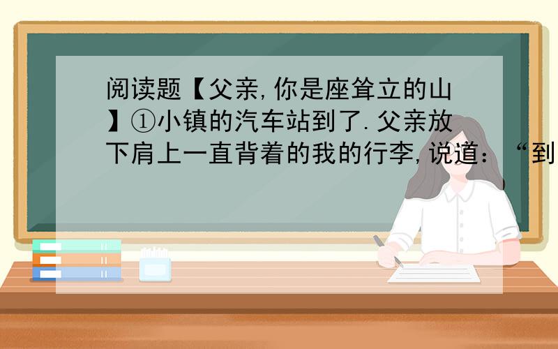 阅读题【父亲,你是座耸立的山】①小镇的汽车站到了.父亲放下肩上一直背着的我的行李,说道：“到学校给家里写信.”这是走了十几里山路后父亲说的第一句话.我答应了声,木讷的父亲就再