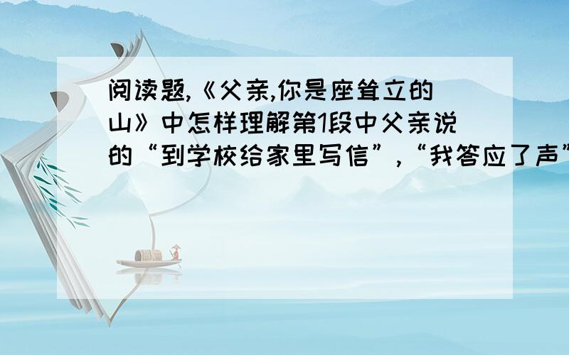 阅读题,《父亲,你是座耸立的山》中怎样理解第1段中父亲说的“到学校给家里写信”,“我答应了声”第7段中父亲说的“到学校好好考”,“我使劲点点头”.“我”的“反应”互换位置是否可