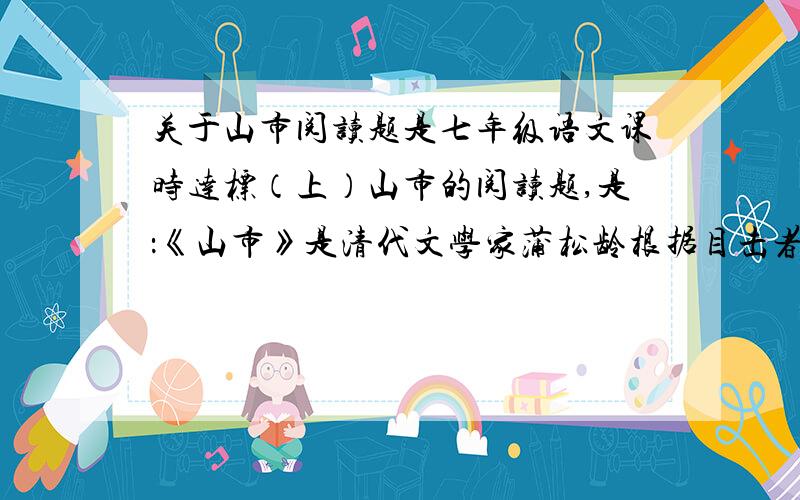 关于山市阅读题是七年级语文课时达标（上）山市的阅读题,是：《山市》是清代文学家蒲松龄根据目击者的叙述写的,它历历如画地再现了山市由生成到消失,表现的作者对无法解释的自然现