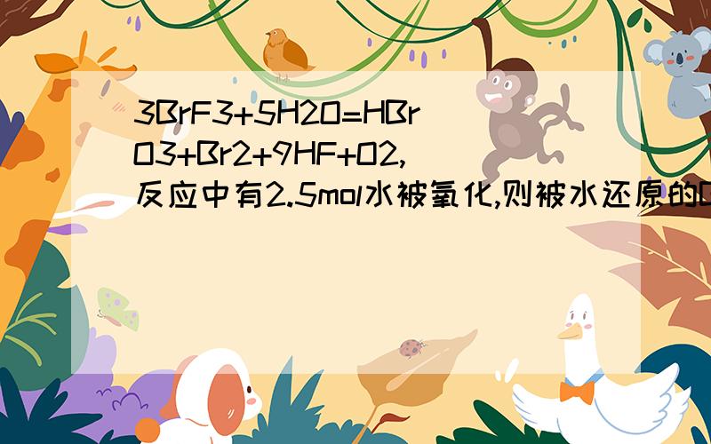 3BrF3+5H2O=HBrO3+Br2+9HF+O2,反应中有2.5mol水被氧化,则被水还原的BrF3的物质的量是多少答案是5/3