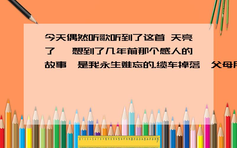 今天偶然听歌听到了这首 天亮了 ,想到了几年前那个感人的故事,是我永生难忘的.缆车掉落,父母用双手,托起了那个生命.父母逝去了,可那感情是会永远温暖人间的.我说这些纯粹是因为感动,