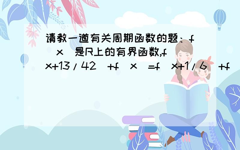 请教一道有关周期函数的题：f(x)是R上的有界函数,f(x+13/42)+f(x)=f(x+1/6)+f(x+1/7),求f(x)较小的正周期.参考书上的答案是1/42,但过程不对.我自己只能证出1为f(x)的周期.怎样解出1/42为f(x)周期,