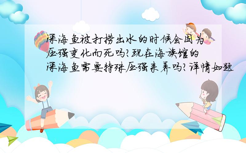 深海鱼被打捞出水的时候会因为压强变化而死吗?现在海族馆的深海鱼需要特殊压强来养吗?详情如题