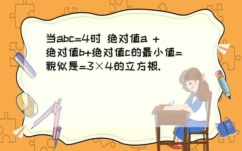 当abc=4时 绝对值a +绝对值b+绝对值c的最小值=貌似是=3×4的立方根.