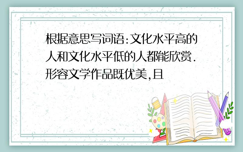 根据意思写词语:文化水平高的人和文化水平低的人都能欣赏.形容文学作品既优美,且