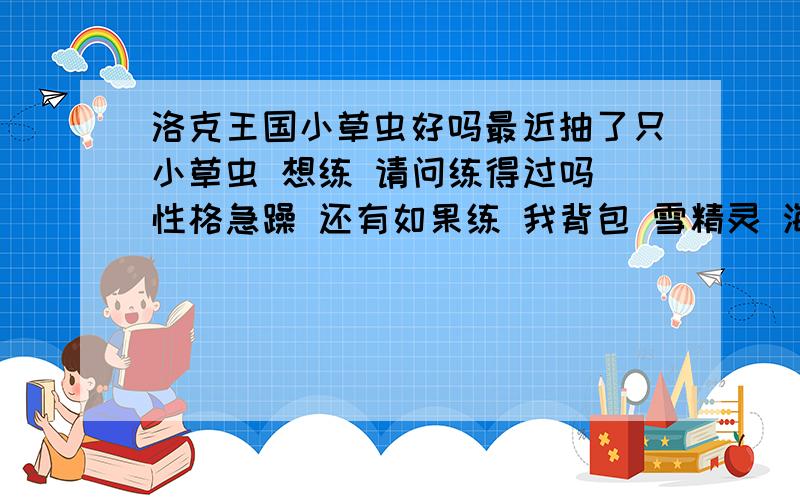 洛克王国小草虫好吗最近抽了只小草虫 想练 请问练得过吗 性格急躁 还有如果练 我背包 雪精灵 海霸星 火神 瞌睡王 罗隐 触灵飞龙 不要那只好,天赋都不错.不舍得不要 请大家帮帮偶