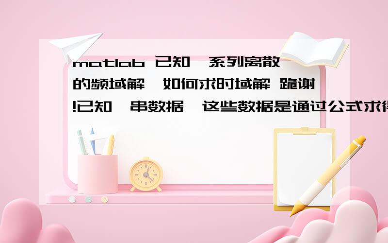 matlab 已知一系列离散的频域解,如何求时域解 跪谢!已知一串数据,这些数据是通过公式求得的频域的解（A+Bi的形式）,请问怎么在matlab里面通过逆傅里叶变换得到时域里面的解呢?我是直接把