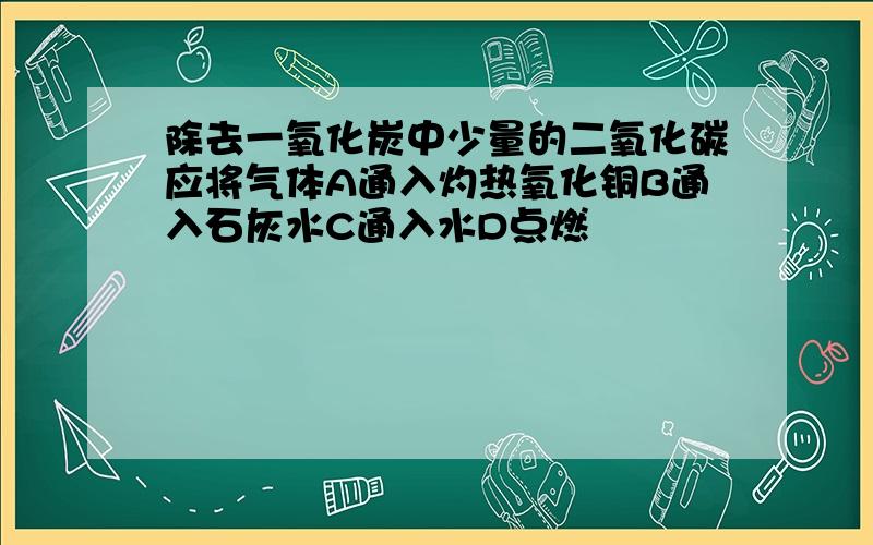 除去一氧化炭中少量的二氧化碳应将气体A通入灼热氧化铜B通入石灰水C通入水D点燃