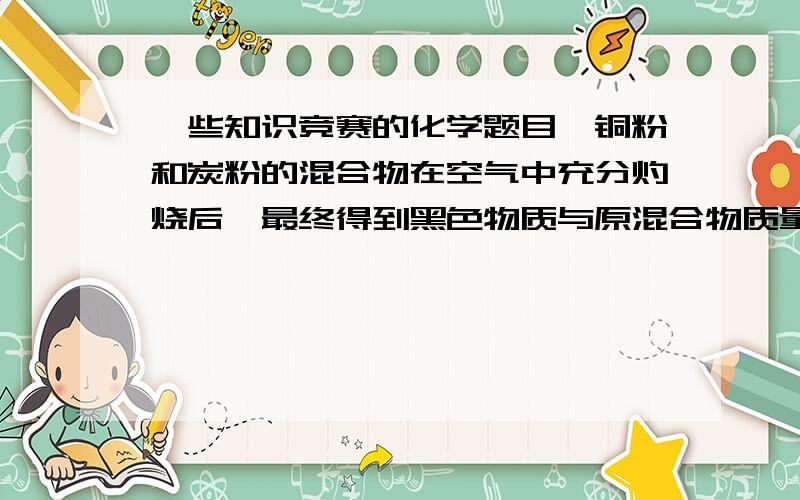 一些知识竞赛的化学题目,铜粉和炭粉的混合物在空气中充分灼烧后,最终得到黑色物质与原混合物质量相等,则炭粉在原混合物中的质量分数为 A:20% B:80% C:15.8% D:84.2%