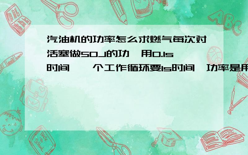 汽油机的功率怎么求燃气每次对活塞做50J的功,用0.1s时间,一个工作循环要1s时间,功率是用50J除0.1还是1?