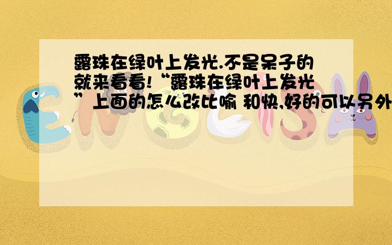 露珠在绿叶上发光.不是呆子的就来看看!“露珠在绿叶上发光”上面的怎么改比喻 和快,好的可以另外加分!