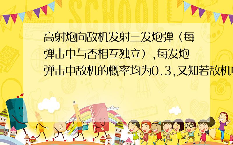 高射炮向敌机发射三发炮弹（每弹击中与否相互独立）,每发炮弹击中敌机的概率均为0.3,又知若敌机中一弹,其坠毁的概率是0.2,若敌机中两弹,其坠毁的概率是0.6,若敌机中三弹则必坠毁.（1）