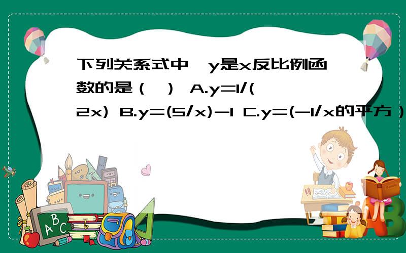 下列关系式中,y是x反比例函数的是（ ） A.y=1/(2x) B.y=(5/x)-1 C.y=(-1/x的平方） D.y=2/(x+1)我知道答案是A 要说出为什么.一时忘记了.