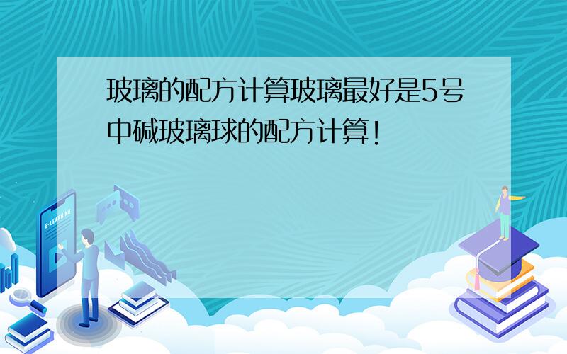 玻璃的配方计算玻璃最好是5号中碱玻璃球的配方计算!