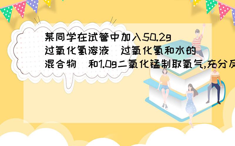 某同学在试管中加入50.2g过氧化氢溶液(过氧化氢和水的混合物)和1.0g二氧化锰制取氧气,充分反应后称得试管中的剩余物质的质量为49.6g.（1）他最多可制得氧气的质量 （2）50.2g过氧化氢溶液